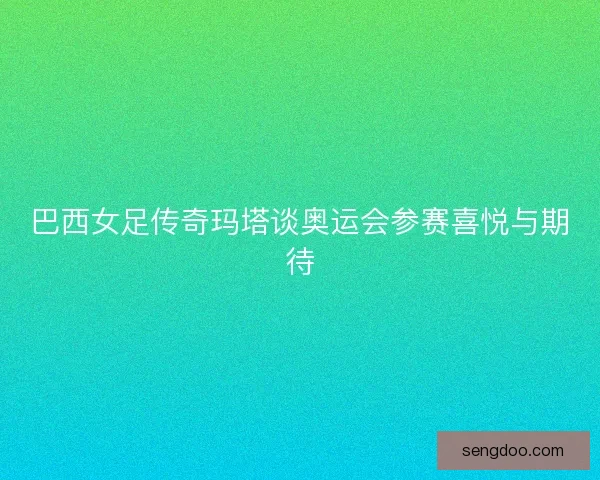 巴西女足传奇玛塔谈奥运会参赛喜悦与期待